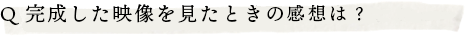 Q.完成した映像を見たときの感想は？