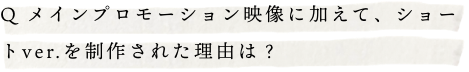 Q.メインプロモーション映像に加えて、ショートver.を制作された理由は？